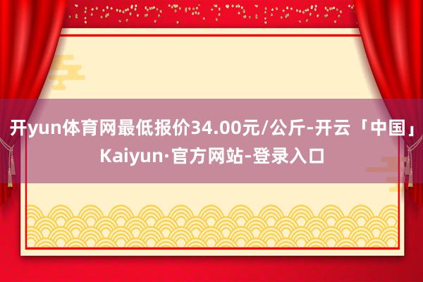开yun体育网最低报价34.00元/公斤-开云「中国」Kaiyun·官方网站-登录入口