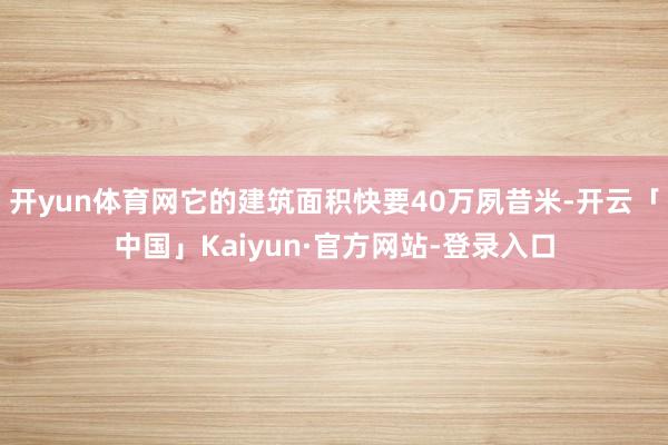 开yun体育网它的建筑面积快要40万夙昔米-开云「中国」Kaiyun·官方网站-登录入口