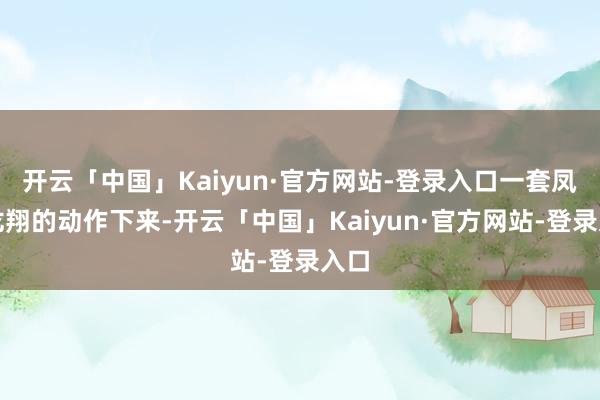 开云「中国」Kaiyun·官方网站-登录入口一套凤翥龙翔的动作下来-开云「中国」Kaiyun·官方网站-登录入口