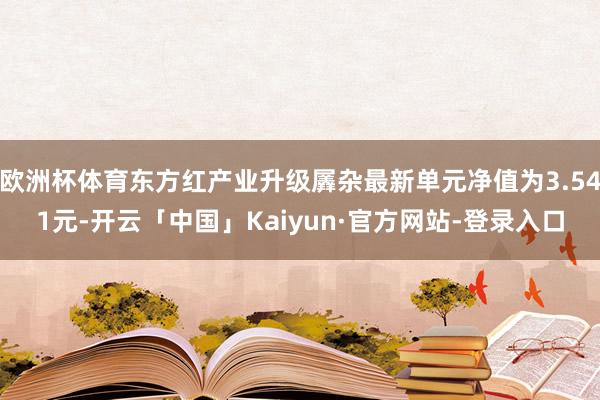 欧洲杯体育东方红产业升级羼杂最新单元净值为3.541元-开云「中国」Kaiyun·官方网站-登录入口