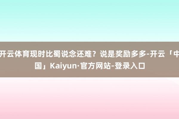 开云体育现时比蜀说念还难?说是奖励多多-开云「中国」Kaiyun·官方网站-登录入口