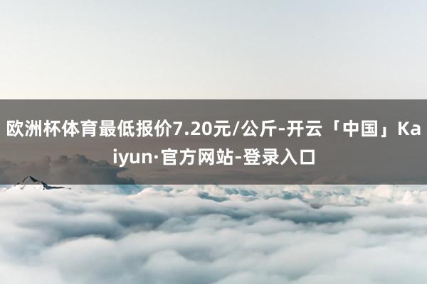 欧洲杯体育最低报价7.20元/公斤-开云「中国」Kaiyun·官方网站-登录入口