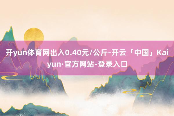 开yun体育网出入0.40元/公斤-开云「中国」Kaiyun·官方网站-登录入口