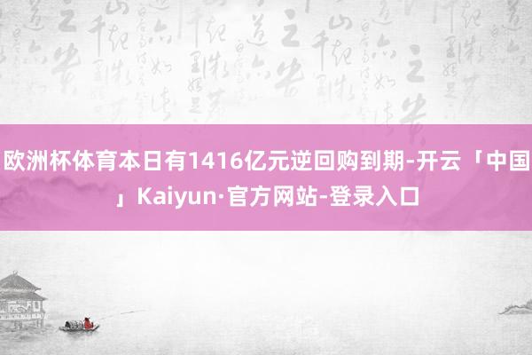 欧洲杯体育本日有1416亿元逆回购到期-开云「中国」Kaiyun·官方网站-登录入口
