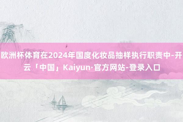 欧洲杯体育在2024年国度化妆品抽样执行职责中-开云「中国」Kaiyun·官方网站-登录入口