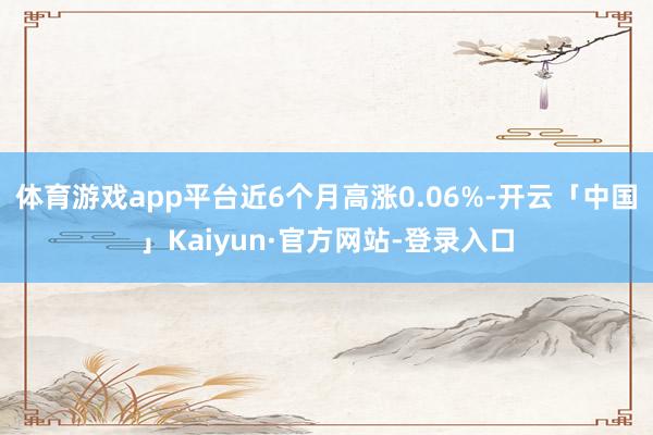 体育游戏app平台近6个月高涨0.06%-开云「中国」Kaiyun·官方网站-登录入口