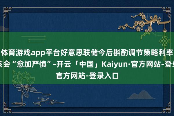 体育游戏app平台好意思联储今后斟酌调节策略利率时应该会“愈加严慎”-开云「中国」Kaiyun·官方网站-登录入口