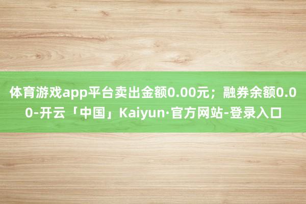 体育游戏app平台卖出金额0.00元；融券余额0.00-开云「中国」Kaiyun·官方网站-登录入口