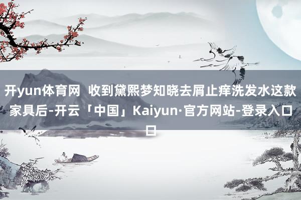 开yun体育网  收到黛熙梦知晓去屑止痒洗发水这款家具后-开云「中国」Kaiyun·官方网站-登录入口