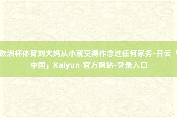欧洲杯体育刘大妈从小就莫得作念过任何家务-开云「中国」Kaiyun·官方网站-登录入口
