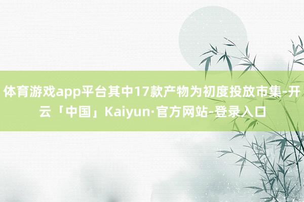 体育游戏app平台其中17款产物为初度投放市集-开云「中国」Kaiyun·官方网站-登录入口