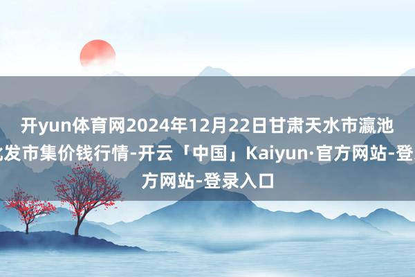 开yun体育网2024年12月22日甘肃天水市瀛池果菜批发市集价钱行情-开云「中国」Kaiyun·官方网站-登录入口