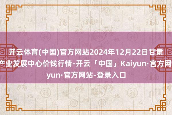 开云体育(中国)官方网站2024年12月22日甘肃武山县蔬菜产业发展中心价钱行情-开云「中国」Kaiyun·官方网站-登录入口