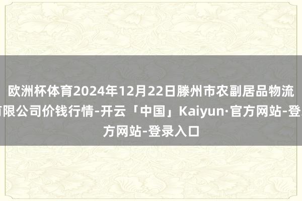 欧洲杯体育2024年12月22日滕州市农副居品物流中心有限公司价钱行情-开云「中国」Kaiyun·官方网站-登录入口