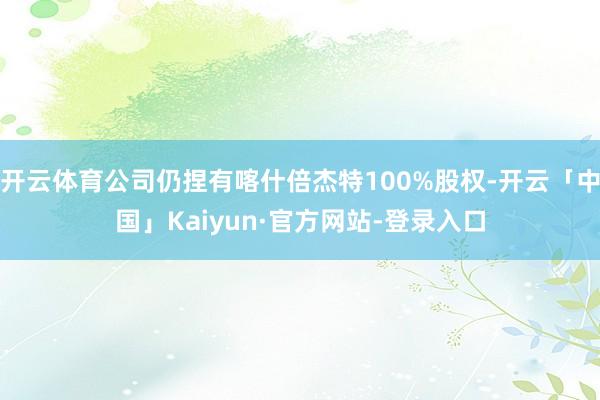 开云体育公司仍捏有喀什倍杰特100%股权-开云「中国」Kaiyun·官方网站-登录入口