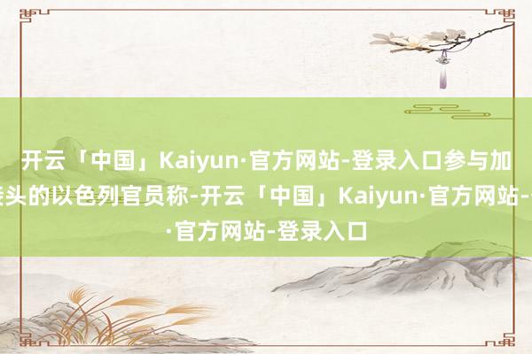 开云「中国」Kaiyun·官方网站-登录入口参与加沙寝兵接头的以色列官员称-开云「中国」Kaiyun·官方网站-登录入口