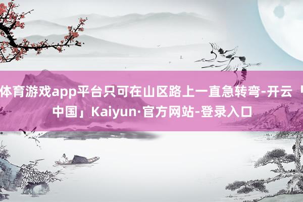 体育游戏app平台只可在山区路上一直急转弯-开云「中国」Kaiyun·官方网站-登录入口