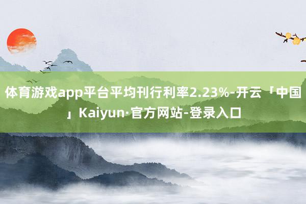 体育游戏app平台平均刊行利率2.23%-开云「中国」Kaiyun·官方网站-登录入口