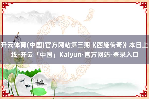 开云体育(中国)官方网站第三期《西施传奇》本日上线-开云「中国」Kaiyun·官方网站-登录入口
