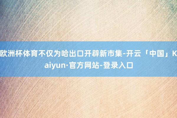 欧洲杯体育不仅为哈出口开辟新市集-开云「中国」Kaiyun·官方网站-登录入口