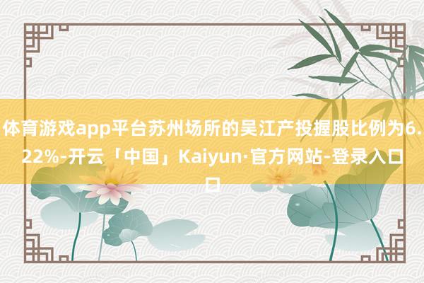 体育游戏app平台苏州场所的吴江产投握股比例为6.22%-开云「中国」Kaiyun·官方网站-登录入口