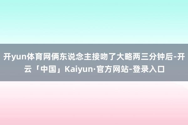 开yun体育网俩东说念主接吻了大略两三分钟后-开云「中国」Kaiyun·官方网站-登录入口