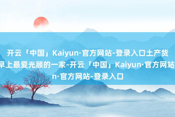 开云「中国」Kaiyun·官方网站-登录入口土产货东说念主早上最爱光顾的一家-开云「中国」Kaiyun·官方网站-登录入口