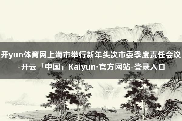 开yun体育网上海市举行新年头次市委季度责任会议-开云「中国」Kaiyun·官方网站-登录入口