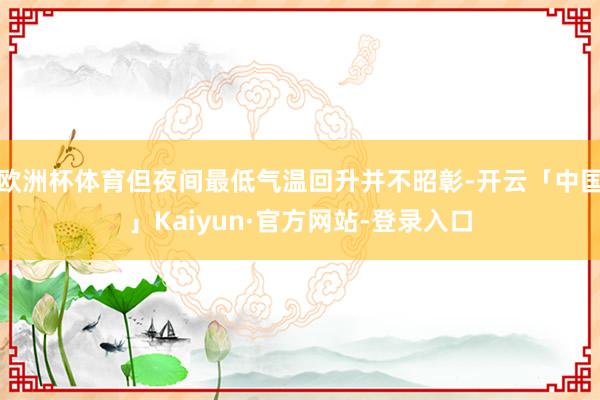 欧洲杯体育但夜间最低气温回升并不昭彰-开云「中国」Kaiyun·官方网站-登录入口