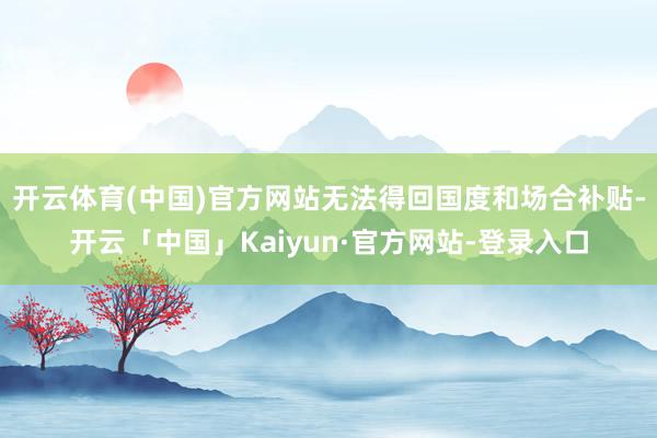 开云体育(中国)官方网站无法得回国度和场合补贴-开云「中国」Kaiyun·官方网站-登录入口
