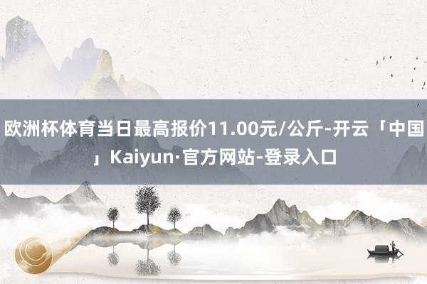 欧洲杯体育当日最高报价11.00元/公斤-开云「中国」Kaiyun·官方网站-登录入口
