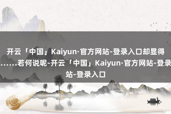 开云「中国」Kaiyun·官方网站-登录入口却显得有些……若何说呢-开云「中国」Kaiyun·官方网站-登录入口