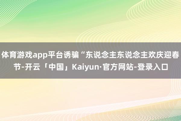 体育游戏app平台诱骗“东说念主东说念主欢庆迎春节-开云「中国」Kaiyun·官方网站-登录入口