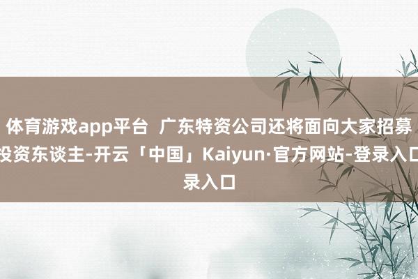 体育游戏app平台  广东特资公司还将面向大家招募投资东谈主-开云「中国」Kaiyun·官方网站-登录入口