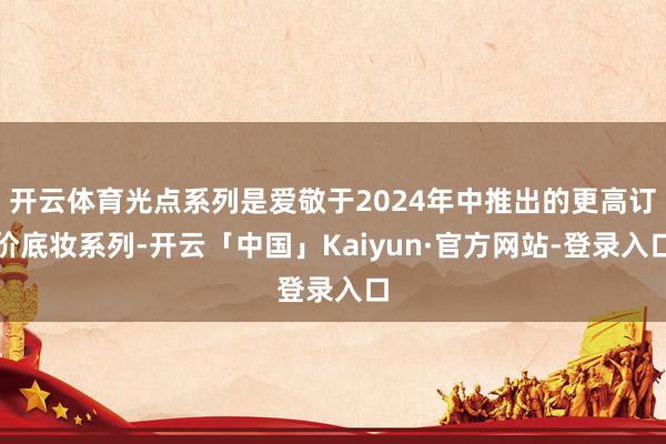 开云体育光点系列是爱敬于2024年中推出的更高订价底妆系列-开云「中国」Kaiyun·官方网站-登录入口