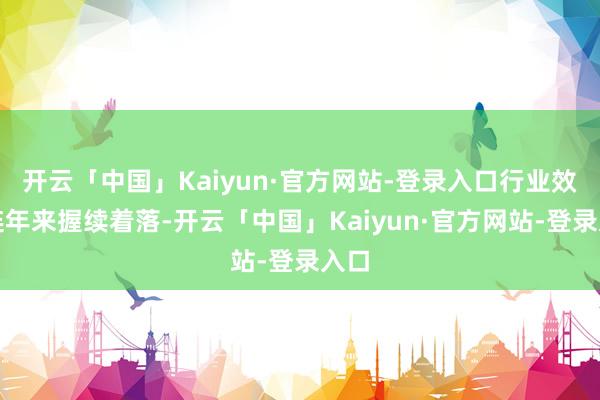开云「中国」Kaiyun·官方网站-登录入口行业效益连年来握续着落-开云「中国」Kaiyun·官方网站-登录入口