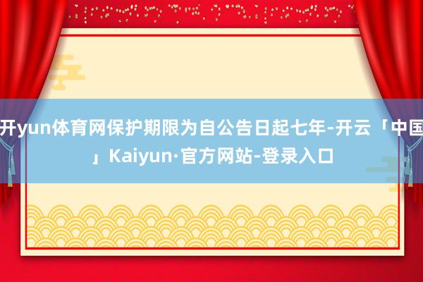开yun体育网保护期限为自公告日起七年-开云「中国」Kaiyun·官方网站-登录入口