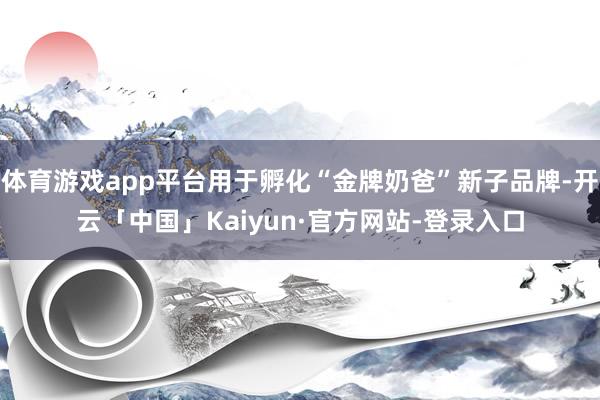 体育游戏app平台用于孵化“金牌奶爸”新子品牌-开云「中国」Kaiyun·官方网站-登录入口