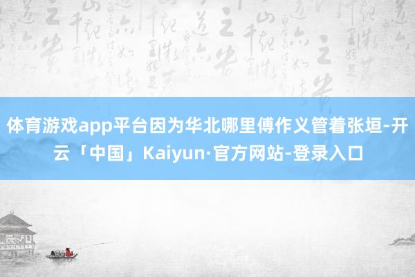 体育游戏app平台因为华北哪里傅作义管着张垣-开云「中国」Kaiyun·官方网站-登录入口