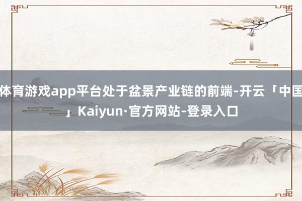 体育游戏app平台处于盆景产业链的前端-开云「中国」Kaiyun·官方网站-登录入口