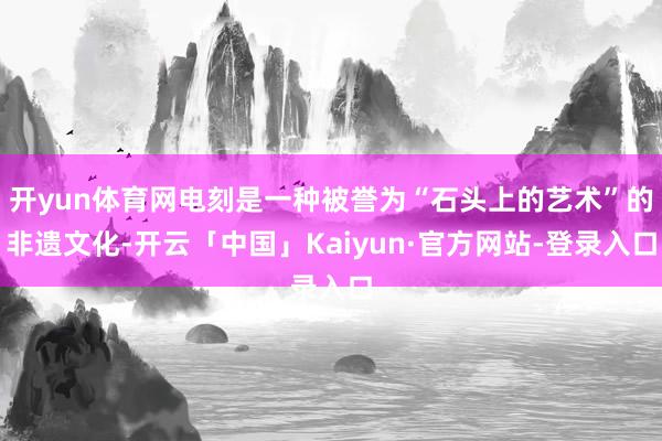开yun体育网电刻是一种被誉为“石头上的艺术”的非遗文化-开云「中国」Kaiyun·官方网站-登录入口