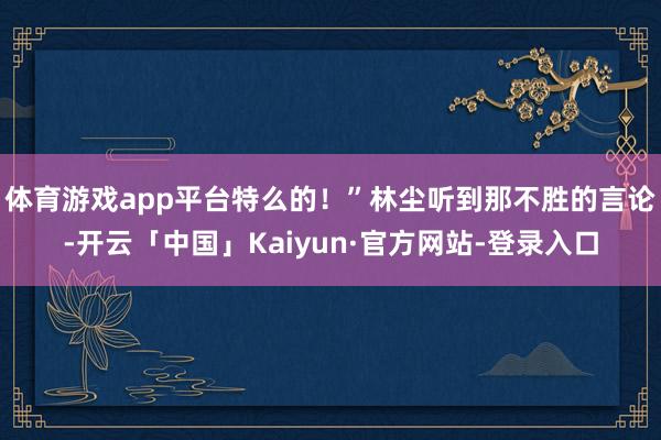 体育游戏app平台特么的！”林尘听到那不胜的言论-开云「中国」Kaiyun·官方网站-登录入口
