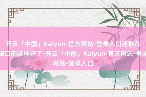 开云「中国」Kaiyun·官方网站-登录入口还能在国际糊口的这样好了-开云「中国」Kaiyun·官方网站-登录入口