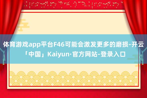 体育游戏app平台F46可能会激发更多的磨损-开云「中国」Kaiyun·官方网站-登录入口
