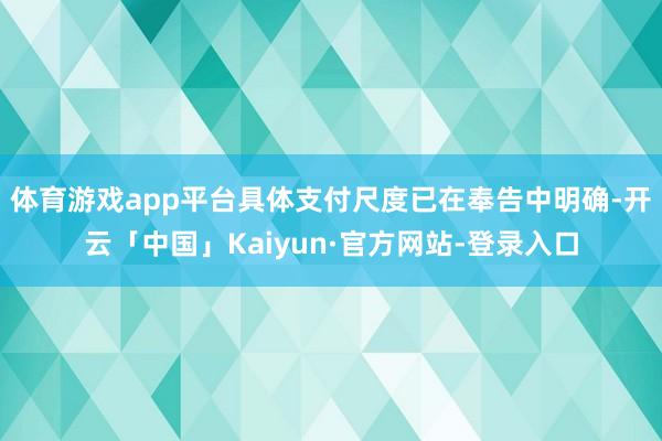 体育游戏app平台具体支付尺度已在奉告中明确-开云「中国」Kaiyun·官方网站-登录入口
