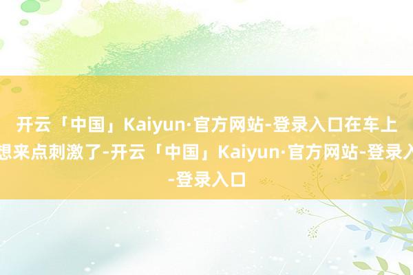开云「中国」Kaiyun·官方网站-登录入口在车上就想来点刺激了-开云「中国」Kaiyun·官方网站