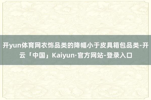 开yun体育网衣饰品类的降幅小于皮具箱包品类-开云「中国」Kaiyun·官方网站-登录入口
