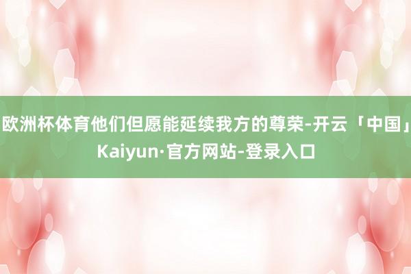 欧洲杯体育他们但愿能延续我方的尊荣-开云「中国」Kaiyun·官方网站-登录入口