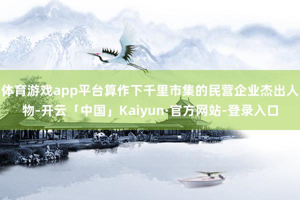 体育游戏app平台算作下千里市集的民营企业杰出人物-开云「中国」Kaiyun·官方网站-登录入口