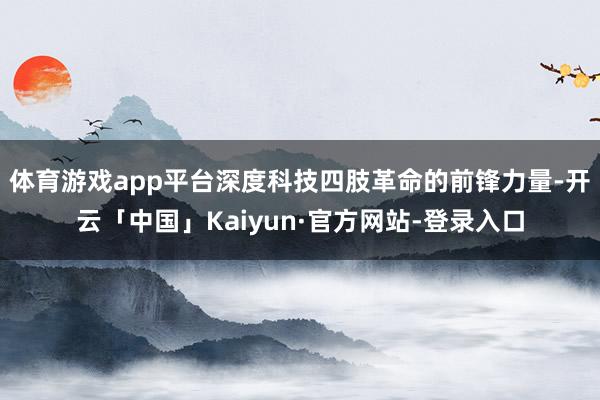 体育游戏app平台深度科技四肢革命的前锋力量-开云「中国」Kaiyun·官方网站-登录入口